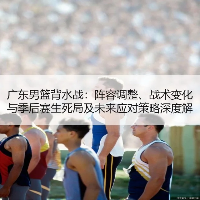 广东男篮背水战:阵容调整、战术变化与季后赛生死局及未来应对策略深度解析
