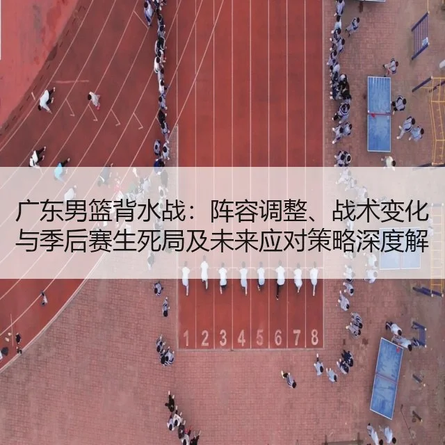 广东男篮背水战：阵容调整、战术变化与季后赛生死局及未来应对策略深度解析